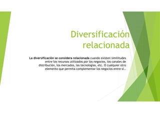 Diversificación
relacionada
La diversificación se considera relacionada cuando existen similitudes
entre los recursos utilizados por los negocios, los canales de
distribución, los mercados, las tecnologías, etc. O cualquier otro
elemento que permita complementar los negocios entre sí..
 