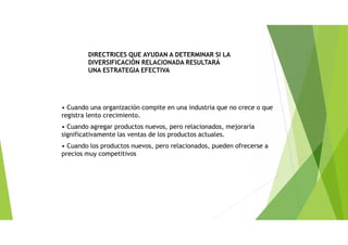 • Cuando una organización compite en una industria que no crece o que
registra lento crecimiento.
• Cuando agregar productos nuevos, pero relacionados, mejoraría
significativamente las ventas de los productos actuales.
• Cuando los productos nuevos, pero relacionados, pueden ofrecerse a
precios muy competitivos
DIRECTRICES QUE AYUDAN A DETERMINAR SI LA
DIVERSIFICACIÓN RELACIONADA RESULTARÁ
UNA ESTRATEGIA EFECTIVA
 