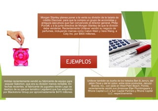 EJEMPLOSEJEMPLOS
Morgan Stanley planea poner a la venta su división de la tarjeta de
crédito Discover, para que la compre un grupo de accionistas y
antiguos ejecutivos que han convencido el director general, Philip
Purcell, y a la junta directiva de Morgan Stanley de que la división
debe venderse. Recientemente Unilever vendió su negocio de
perfumes, incluyendo marcas como Calvin Klein y Vera Wang, a
Coty Inc. por $800 millones.
Morgan Stanley planea poner a la venta su división de la tarjeta de
crédito Discover, para que la compre un grupo de accionistas y
antiguos ejecutivos que han convencido el director general, Philip
Purcell, y a la junta directiva de Morgan Stanley de que la división
debe venderse. Recientemente Unilever vendió su negocio de
perfumes, incluyendo marcas como Calvin Klein y Vera Wang, a
Coty Inc. por $800 millones.
Unilever también es dueña de los helados Ben & Jerry’s, del
jabón Dove y del té Lipton, entre otros productos. Jacuzzi
Brands, Inc., con sede en West Palm Beach, Florida,
recientemente vendió sus divisiones Eljer Plumbingware y
Rhone Capital LLC a Sun Capital Partners y Rhone Capital
LLC, respectivamente.
Unilever también es dueña de los helados Ben & Jerry’s, del
jabón Dove y del té Lipton, entre otros productos. Jacuzzi
Brands, Inc., con sede en West Palm Beach, Florida,
recientemente vendió sus divisiones Eljer Plumbingware y
Rhone Capital LLC a Sun Capital Partners y Rhone Capital
LLC, respectivamente.
Adidas recientemente vendió su fabricante de equipo para
esquiar Salomon, que era su división menos rentable. En
fechas recientes, el fabricante de juguetes danés Lego se
deshizo de su parque temático Legoland,que fue adquirido
por Blackstone Group por aproximadamente $470 millones.
Adidas recientemente vendió su fabricante de equipo para
esquiar Salomon, que era su división menos rentable. En
fechas recientes, el fabricante de juguetes danés Lego se
deshizo de su parque temático Legoland,que fue adquirido
por Blackstone Group por aproximadamente $470 millones.
 