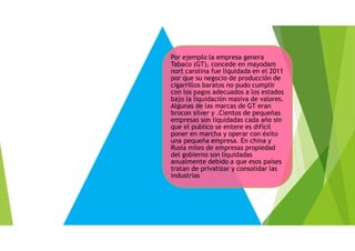 Por ejemplo la empresa genera
Tabaco (GT), concede en mayodam
nort carolina fue liquidada en el 2011
por que su negocio de producción de
cigarrillos baratos no pudo cumplir
con los pagos adecuados a los estados
bajo la liquidación masiva de valores.
Algunas de las marcas de GT eran
brocon silver y .Cientos de pequeñas
empresas son liquidadas cada año sin
que el publico se entere es difícil
poner en marcha y operar con éxito
una pequeña empresa. En china y
Rusia miles de empresas propiedad
del gobierno son liquidadas
anualmente debido a que esos países
tratan de privatizar y consolidar las
industrias
 