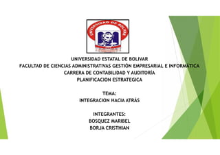 UNIVERSIDAD ESTATAL DE BOLIVAR
FACULTAD DE CIENCIAS ADMINISTRATIVAS GESTIÓN EMPRESARIAL E INFORMÁTICA
CARRERA DE CONTABILIDAD Y AUDITORÍA
PLANIFICACION ESTRATEGICA
TEMA:
INTEGRACION HACIA ATRÁS
INTEGRANTES:
BOSQUEZ MARIBEL
BORJA CRISTHIAN
 
