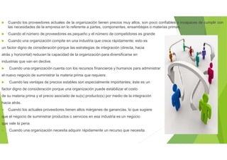  Cuando los proveedores actuales de la organización tienen precios muy altos, son poco confiables o incapaces de cumplir con
las necesidades de la empresa en lo referente a partes, componentes, ensamblajes o materias primas.
 Cuando el número de proveedores es pequeño y el número de competidores es grande
 Cuando una organización compite en una industria que crece rápidamente; esto es
un factor digno de consideración porque las estrategias de integración (directa, hacia
atrás y horizontal) reducen la capacidad de la organización para diversificarse en
industrias que van en declive.
 Cuando una organización cuenta con los recursos financieros y humanos para administrar
el nuevo negocio de suministrar la materia prima que requiere.
 Cuando las ventajas de precios estables son especialmente importantes; éste es un
factor digno de consideración porque una organización puede estabilizar el costo
de su materia prima y el precio asociado de su(s) producto(s) por medio de la integración
hacia atrás.
 Cuando los actuales proveedores tienen altos márgenes de ganancias, lo que sugiere
que el negocio de suministrar productos o servicios en esa industria es un negocio
que vale la pena.
 Cuando una organización necesita adquirir rápidamente un recurso que necesita.
 