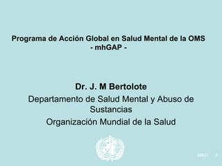 Programa de Acción Global en Salud Mental de la OMS
                    - mhGAP -




              Dr. J. M Bertolote
    Departamento de Salud Mental y Abuso de
                  Sustancias
       Organización Mundial de la Salud


                                                MAD   1
 
