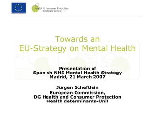 Towards an
EU-Strategy on Mental Health

            Presentation of
   Spanish NHS Mental Health Strategy
         Madrid, 21 March 2007

           Jürgen Scheftlein
        European Commission,
   DG Health and Consumer Protection
       Health determinants-Unit
 