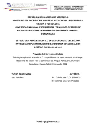 II
REPÚBLICA BOLIVARIANA DE VENEZUELA
MINISTERIO DEL PODER POPULAR PARA LA EDUCACIÓN UNIVERSITARIA,
CIENCIA Y TECNOLOGÍA
UNIVERSIDAD NACIONAL EXPERIMENTAL “FRANCISCO DE MIRANDA”
PROGRAMA NACIONAL DE FORMACIÓN ENFERMERÍA INTEGRAL
COMUNITARIA
ESTUDIO DE CASO A FAMILIA M.G EN LA COMUNIDAD DEL SECTOR
ANTIGUO AEROPUERTO MUNICIPIO CARIRUBANA ESTADO FALCÓN
PERÍODO ENERO-JULIO 2022
Proyecto de intervención titulado
Estrategias aplicadas a familia M.G con problemas de bajos recursos en el hogar.
Residente del sector 7 de la comunidad de Antiguo Aeropuerto, Municipio
Carirubana, Estado Falcón Enero-Julio 2022
TUTOR ACADÉMICO: AUTORES:
Msc. Luis Díaz Br. Galicia José D.CI: 27844835
Br. Martínez Sinaí CI: 27503889
Punto Fijo; junio de 2022
PROGRAMA NACIONAL DE FORMACION
ENFERMERIA INTEGRAL COMUNITARIA
 