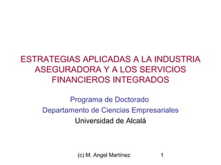 ESTRATEGIAS APLICADAS A LA INDUSTRIA 
ASEGURADORA Y A LOS SERVICIOS 
FINANCIEROS INTEGRADOS 
Programa de Doctorado 
Departamento de Ciencias Empresariales 
Universidad de Alcalá 
(c) M. Angel Martínez 1 
 