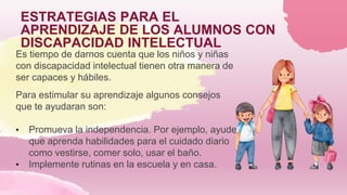 ESTRATEGIAS PARA EL
APRENDIZAJE DE LOS ALUMNOS CON
DISCAPACIDAD INTELECTUAL
Es tiempo de darnos cuenta que los niños y niñas
con discapacidad intelectual tienen otra manera de
ser capaces y hábiles.
Para estimular su aprendizaje algunos consejos
que te ayudaran son:
• Promueva la independencia. Por ejemplo, ayude
que aprenda habilidades para el cuidado diario
como vestirse, comer solo, usar el baño.
• Implemente rutinas en la escuela y en casa.
 