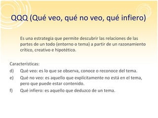 QQQ (Qué veo, qué no veo, qué infiero) Es una estrategia que permite descubrir las relaciones de las partes de un todo (entorno o tema) a partir de un razonamiento crítico, creativo e hipotético. Características: Qué veo: es lo que se observa, conoce o reconoce del tema. Qué no veo: es aquello que explícitamente no está en el tema, pero que puede estar contenido. Qué infiero: es aquello que deduzco de un tema. 