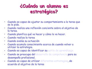 ¿Cuándo un alumno es estratégico? Cuando es capaz de ajustar su comportamiento a la tarea que se le pide. Cuando realiza una reflexión conciente sobre el objetivo de la tarea. Cuando planifica qué va hacer y cómo lo va hacer. Cuando realiza la tarea Cuando evalúa su actuación Cuando acumula conocimiento acerca de cuando volver a utilizar la estrategia. Cuando es capaz de identificar su  estilo de aprendizaje. Cuando se preocupa del  desarrollo de competencia  para su desempeño profesional. Cuando es capaz de utilizar  diferentes estrategias , de acuerdo al objetivo de la tarea 