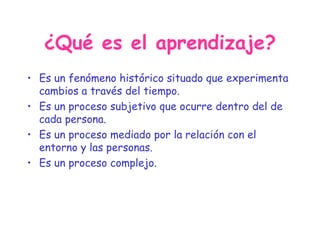 ¿Qué es el aprendizaje? Es un fenómeno histórico situado que experimenta cambios a través del tiempo. Es un proceso subjetivo que ocurre dentro del de cada persona. Es un proceso mediado por la relación con el entorno y las personas. Es un proceso complejo. 