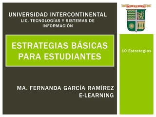 UNIVERSIDAD INTERCONTINENTAL
   LIC. TECNOLOGÍAS Y SISTEMAS DE
            INFORMACIÓN



ESTRATEGIAS BÁSICAS                 10 Estrategias
 PARA ESTUDIANTES


  MA. FERNANDA GARCÍA RAMÍREZ
                   E-LEARNING
 