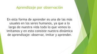 Aprendizaje por observación
En esta forma de aprender es una de las más
usuales en los seres humanos, ya que a lo
largo de nuestra vida todo lo que vemos lo
imitamos y en esto consiste nuestra dinámica
de aprendizaje: observar, imitar y aprender.
 