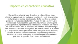 Impacto en el contexto educativo
Hoy se tiene el peligro de depositar la educación en cosas
efímeras y pasajeras; las cuales se aceptan de modo irracional sin
profundizar en su real consistencia. Dicha cuestión la vemos
perpleja en nuestros estudiantes, ya que debido a la revolución
tecnológica, nuestros niños y jóvenes no piensan, una maquina
piensa por ellos. Aprendemos lo erróneo que vemos en los medios
de comunicación, pero el problema no erradica en la tecnología
sino en cómo la estamos manejando. En otra instancia, el esfuerzo
y la preparación de los profesores se ve reflejada en sus alumnos,
cuando estos son vivo testimonio de su profesión y vocación.
Estudiantes que se entregan y se esfuerzan por salir adelante
gracias a lo que ven y captan en sus docentes.
 