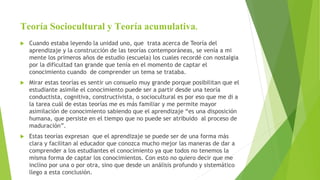 Teoría Sociocultural y Teoría acumulativa.
 Cuando estaba leyendo la unidad uno, que trata acerca de Teoría del
aprendizaje y la construcción de las teorías contemporáneas, se venía a mi
mente los primeros años de estudio (escuela) los cuales recordé con nostalgia
por la dificultad tan grande que tenía en el momento de captar el
conocimiento cuando de comprender un tema se trataba.
 Mirar estas teorías es sentir un consuelo muy grande porque posibilitan que el
estudiante asimile el conocimiento puede ser a partir desde una teoría
conductista, cognitiva, constructivista, o sociocultural es por eso que me di a
la tarea cuál de estas teorías me es más familiar y me permite mayor
asimilación de conocimiento sabiendo que el aprendizaje “es una disposición
humana, que persiste en el tiempo que no puede ser atribuido al proceso de
maduración”.
 Estas teorías expresan que el aprendizaje se puede ser de una forma más
clara y facilitan al educador que conozca mucho mejor las maneras de dar a
comprender a los estudiantes el conocimiento ya que todos no tenemos la
misma forma de captar los conocimientos. Con esto no quiero decir que me
inclino por una o por otra, sino que desde un análisis profundo y sistemático
llego a esta conclusión.
 