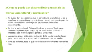 ¿Cómo se puede dar el aprendizaje a través de las
teorías sociocultural y acumulativa?
 Se puede dar: bien sabemos que el aprendizaje acumulativo se da a
través de acumulación de conocimientos claros y precisos después de
haber realizado una investigación y fundamentando así el
conocimiento.
 La teoría sociocultural: Elaboración de un programa Teórico que
articula los procesos psicológicos y socioculturales; propuesta
metodológica de investigación genética y histórica.
 Aunque no se nos pedía dar explicación de la teoría: lo quise hacer
para contextualizar lo anterior dicho con respecto a las teorías.
 Finalizo diciendo, todo lo que contribuya al conocimiento bienvenido
sea.
 