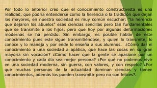 Por todo lo anterior creo que el conocimiento constructivista es una
realidad, que podría entenderse como la herencia o la tradición que dejan
los mayores, en nuestra sociedad es muy común escuchar: “la herencia
que dejaron los abuelos” esas ciencias sencillas pero tan fundamentales
que se transmite a los hijos, pero que hoy por algunas deformaciones
modernas se ha perdido. Sin embargo, es posible hablar de este
conocimiento pues este sigue transmitiéndose, y quien lo transmite, lo
conoce y lo maneja y por ende lo enseña a sus alumnos. ¿Cómo dar el
conocimiento a una sociedad a apática, que hace las cosas en su gran
mayoría sin vocación? ¿Cómo hacer que la gente se apasione por un
conocimiento y cada día sea mejor persona? ¿Por qué no podemos vivir
en una sociedad moderna, sin guerra, con valores, y con respeto? ¿Por
qué muchas personas de la actualidad dominan ciencias y tienen
conocimientos, además los pueden transmitir pero no son felices?.
 