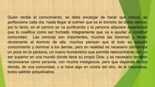 Quien recibe el conocimiento, se debe encargar de hacer que crezca, se
perfeccione cada día, hasta llegar al culmen que es el dominio de dicha ciencia,
por lo tanto, en el camino se va purificando y la persona adquiere experiencia
que lo cualifica como ser formado íntegramente que va a ayudar a construir
comunidad. Las ciencias son importantes, muchos las dominan y tienen
obviamente el dominio de ella, muchos piensan que el todo es adquirir
conocimiento y dominar a los demás, pero en realidad es necesario centrarnos
un poco en la persona, un nuevo humanismo que permita reencontrarse con un
ser superior en una mundo donde tiene su propio Dios; y es necesario también
reconocerse como persona, con mucha inteligencia, pero que depende de los
demás, de una comunidad, y si hace algo en contra del otro, de la naturaleza,
todos saldrán perjudicados.
 