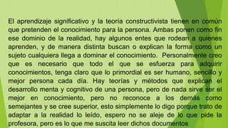 El aprendizaje significativo y la teoría constructivista tienen en común
que pretenden el conocimiento para la persona. Ambas ponen como fin
ese dominio de la realidad, hay algunos entes que rodean a quienes
aprenden, y de manera distinta buscan o explican la forma como un
sujeto cualquiera llega a dominar el conocimiento. Personalmente creo
que es necesario que todo el que se esfuerza para adquirir
conocimientos, tenga claro que lo primordial es ser humano, sencillo y
mejor persona cada día. Hay teorías y métodos que explican el
desarrollo menta y cognitivo de una persona, pero de nada sirve ser el
mejor en conocimiento, pero no reconoce a los demás como
semejantes y se cree superior, esto simplemente lo digo porque trato de
adaptar a la realidad lo leído, espero no se aleje de lo que pide la
profesora, pero es lo que me suscita leer dichos documentos.
 