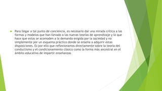  Para llegar a tal punto de conciencia, es necesario dar una mirada crítica a las
formas y modelos que han llevado a las nuevas teorías de aprendizaje y lo que
hace que estas se acomoden a la demanda exigida por la sociedad y no
simplemente por un esquema práctico donde se enseña a adquirir estas
disposiciones. Es por ello que reflexionamos directamente sobre la teoría del
conductismo y el condicionamiento clásico como la forma más ancestral en el
ámbito educativo de impartir enseñanzas
 