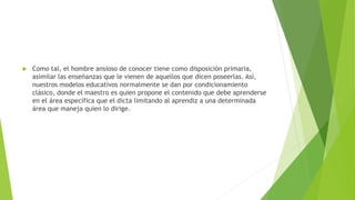  Como tal, el hombre ansioso de conocer tiene como disposición primaria,
asimilar las enseñanzas que le vienen de aquellos que dicen poseerlas. Así,
nuestros modelos educativos normalmente se dan por condicionamiento
clásico, donde el maestro es quien propone el contenido que debe aprenderse
en el área específica que el dicta limitando al aprendiz a una determinada
área que maneja quien lo dirige.
 