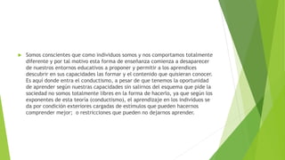  Somos conscientes que como individuos somos y nos comportamos totalmente
diferente y por tal motivo esta forma de enseñanza comienza a desaparecer
de nuestros entornos educativos a proponer y permitir a los aprendices
descubrir en sus capacidades las formar y el contenido que quisieran conocer.
Es aquí donde entra el conductismo, a pesar de que tenemos la oportunidad
de aprender según nuestras capacidades sin salirnos del esquema que pide la
sociedad no somos totalmente libres en la forma de hacerlo, ya que según los
exponentes de esta teoría (conductismo), el aprendizaje en los individuos se
da por condición exteriores cargadas de estímulos que pueden hacernos
comprender mejor; o restricciones que pueden no dejarnos aprender.
 