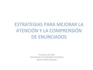 ESTRATEGIAS PARA MEJORAR LA
 ATENCIÓN Y LA COMPRENSIÓN
       DE ENUNCIADOS


               Propuesta del EOA
      CEIP MIGUEL DE CERVANTES 2010/2011
             Beatriz Vadillo Gárgoles
 