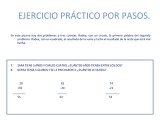 EJERCICIO PRÁCTICO POR PASOS.
En esta pizarra hay dos problemas y tres cuentas. Rodea, con un círculo, la primera palabra del segundo
     problema. Rodea, con un cuadrado, el resultado de la suma y tacha el resultado de la resta que está mal
     hecha.




7.   SARA TIENE 3 AÑOS Y CARLOS CUATRO. ¿CUÁNTOS AÑOS TIENEN ENTRE LOS DOS?
8.   NEREA TENÍA 5 GLOBOS Y SE LE PINCHARON 3. ¿CUÁNTOS LE QUEDA?



     20                                81                                   74
    +35                               -20                                  -21
 ________                           ______                               _________
    55                               61                                    52
 
