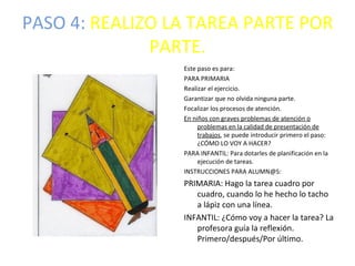 PASO 4: REALIZO LA TAREA PARTE POR
              PARTE.
                 Este paso es para:
                 PARA PRIMARIA
                 Realizar el ejercicio.
                 Garantizar que no olvida ninguna parte.
                 Focalizar los procesos de atención.
                 En niños con graves problemas de atención o
                      problemas en la calidad de presentación de
                      trabajos, se puede introducir primero el paso:
                      ¿CÓMO LO VOY A HACER?
                 PARA INFANTIL: Para dotarles de planificación en la
                      ejecución de tareas.
                 INSTRUCCIONES PARA ALUMN@S:
                 PRIMARIA: Hago la tarea cuadro por
                    cuadro, cuando lo he hecho lo tacho
                    a lápiz con una línea.
                 INFANTIL: ¿Cómo voy a hacer la tarea? La
                    profesora guía la reflexión.
                    Primero/después/Por último.
 