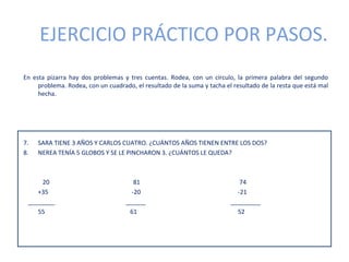 EJERCICIO PRÁCTICO POR PASOS.
En esta pizarra hay dos problemas y tres cuentas. Rodea, con un círculo, la primera palabra del segundo
     problema. Rodea, con un cuadrado, el resultado de la suma y tacha el resultado de la resta que está mal
     hecha.




7.   SARA TIENE 3 AÑOS Y CARLOS CUATRO. ¿CUÁNTOS AÑOS TIENEN ENTRE LOS DOS?
8.   NEREA TENÍA 5 GLOBOS Y SE LE PINCHARON 3. ¿CUÁNTOS LE QUEDA?



     20                                81                                   74
    +35                               -20                                  -21
 ________                           ______                               _________
    55                               61                                    52
 