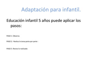 Adaptación para infantil.
Educación infantil 5 años puede aplicar los
  pasos:

PASO 1: Observo.

PASO 2: Realizo la tarea parte por parte : Nosotros metemos los verbos en los cuadrados, ellos sólo tachan
    cuando lo hayan hecho. Aquí se debe exigir que empiecen siempre de izquierda a derecha y de arriba
    abajo.
PASO 5: Reviso lo realizado: Aquí antes de entregarlo, la profesora oralmente deberá hacerle las preguntas:
                         Vamos a repasar los cuadrados. ¿Está todo hecho? (exigir que esté
           todo hecho y que hayan tachado los cuadrados).
                         ¿Me va a gustar? (referido a la presentación)
 