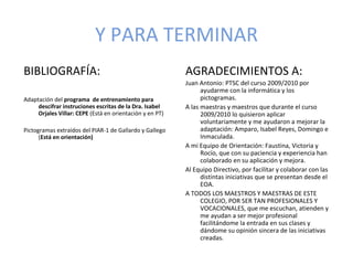 Y PARA TERMINAR
BIBLIOGRAFÍA:                                             AGRADECIMIENTOS A:
                                                          Juan Antonio: PTSC del curso 2009/2010 por
                                                                ayudarme con la informática y los
Adaptación del programa de entrenamiento para                   pictogramas.
     descifrar instruciones escritas de la Dra. Isabel    A las maestras y maestros que durante el curso
     Orjales Villar: CEPE (Está en orientación y en PT)         2009/2010 lo quisieron aplicar
                                                                voluntariamente y me ayudaron a mejorar la
Pictogramas extraídos del PIAR-1 de Gallardo y Gallego          adaptación: Amparo, Isabel Reyes, Domingo e
      (Está en orientación)                                     Inmaculada.
                                                          A mi Equipo de Orientación: Faustina, Victoria y
                                                                Rocío, que con su paciencia y experiencia han
                                                                colaborado en su aplicación y mejora.
                                                          Al Equipo Directivo, por facilitar y colaborar con las
                                                                distintas iniciativas que se presentan desde el
                                                                EOA.
                                                          A TODOS LOS MAESTROS Y MAESTRAS DE ESTE
                                                                COLEGIO, POR SER TAN PROFESIONALES Y
                                                                VOCACIONALES, que me escuchan, atienden y
                                                                me ayudan a ser mejor profesional
                                                                facilitándome la entrada en sus clases y
                                                                dándome su opinión sincera de las iniciativas
                                                                creadas.
 