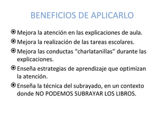BENEFICIOS DE APLICARLO
 Mejora la atención en las explicaciones de aula.
 Mejora la realización de las tareas escolares.
 Mejora las conductas “charlatanillas” durante las
  explicaciones.
 Enseña estrategias de aprendizaje que optimizan
  la atención.
 Enseña la técnica del subrayado, en un contexto
  donde NO PODEMOS SUBRAYAR LOS LIBROS.
 