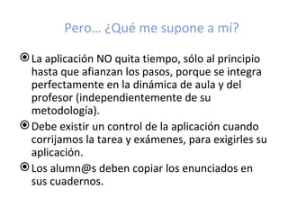 Pero… ¿Qué me supone a mí?

 La aplicación NO quita tiempo, sólo al principio
  hasta que afianzan los pasos, porque se integra
  perfectamente en la dinámica de aula y del
  profesor (independientemente de su
  metodología).
 Debe existir un control de la aplicación cuando
  corrijamos la tarea y exámenes, para exigirles su
  aplicación.
 Los alumn@s deben copiar los enunciados en
  sus cuadernos.
 