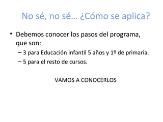 No sé, no sé… ¿Cómo se aplica?
• Debemos conocer los pasos del programa,
  que son:
  – 3 para Educación infantil 5 años y 1º de primaria.
  – 5 para el resto de cursos.

                VAMOS A CONOCERLOS
 