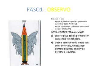 PASO1 : OBSERVO
        Este paso es para
             A) Que el profesor explique y garantice la
             atención o (SÓLO INFANTIL )
             B) Que los alumn@s comiencen a realizar un
             ejercicio (PRIMARIA)
        INSTRUCCIONES PARA ALUMN@S:
        E) En este paso debéis permanecer
           en silencio y mirándome.
        F) Debéis describir todo lo que veis
           en ese ejercicio, empezando
           siempre de arriba abajo y de
           derecha a izquierda.
 