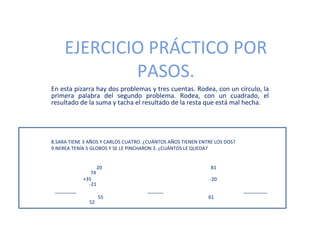 EJERCICIO PRÁCTICO POR
             PASOS.
En esta pizarra hay dos problemas y tres cuentas. Rodea, con un círculo, la
primera palabra del segundo problema. Rodea, con un cuadrado, el
resultado de la suma y tacha el resultado de la resta que está mal hecha.




8.SARA TIENE 3 AÑOS Y CARLOS CUATRO. ¿CUÁNTOS AÑOS TIENEN ENTRE LOS DOS?
9.NEREA TENÍA 5 GLOBOS Y SE LE PINCHARON 3. ¿CUÁNTOS LE QUEDA?


                    20                                        81
               74
            +35                                               -20
              -21
 ________                            ______                                _________
                    55                                       61
              52
 
