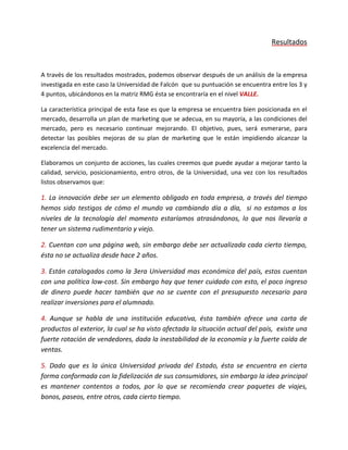 Resultados
A través de los resultados mostrados, podemos observar después de un análisis de la empresa
investigada en este caso la Universidad de Falcón que su puntuación se encuentra entre los 3 y
4 puntos, ubicándonos en la matriz RMG ésta se encontraría en el nivel VALLE.
La característica principal de esta fase es que la empresa se encuentra bien posicionada en el
mercado, desarrolla un plan de marketing que se adecua, en su mayoría, a las condiciones del
mercado, pero es necesario continuar mejorando. El objetivo, pues, será esmerarse, para
detectar las posibles mejoras de su plan de marketing que le están impidiendo alcanzar la
excelencia del mercado.
Elaboramos un conjunto de acciones, las cuales creemos que puede ayudar a mejorar tanto la
calidad, servicio, posicionamiento, entro otros, de la Universidad, una vez con los resultados
listos observamos que:
1. La innovación debe ser un elemento obligado en toda empresa, a través del tiempo
hemos sido testigos de cómo el mundo va cambiando día a día, si no estamos a los
niveles de la tecnología del momento estaríamos atrasándonos, lo que nos llevaría a
tener un sistema rudimentario y viejo.
2. Cuentan con una página web, sin embargo debe ser actualizada cada cierto tiempo,
ésta no se actualiza desde hace 2 años.
3. Están catalogados como la 3era Universidad mas económica del país, estos cuentan
con una política low-cost. Sin embargo hay que tener cuidado con esto, el poco ingreso
de dinero puede hacer también que no se cuente con el presupuesto necesario para
realizar inversiones para el alumnado.
4. Aunque se habla de una institución educativa, ésta también ofrece una carta de
productos al exterior, la cual se ha visto afectada la situación actual del país, existe una
fuerte rotación de vendedores, dada la inestabilidad de la economía y la fuerte caída de
ventas.
5. Dado que es la única Universidad privada del Estado, ésta se encuentra en cierta
forma conformada con la fidelización de sus consumidores, sin embargo la idea principal
es mantener contentos a todos, por lo que se recomienda crear paquetes de viajes,
bonos, paseos, entre otros, cada cierto tiempo.
 