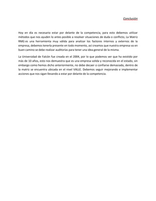 Conclusión
Hoy en día es necesario estar por delante de la competencia, para esto debemos utilizar
métodos que nos ayuden lo antes posible a resolver situaciones de duda o conflicto, La Matriz
RMG es una herramienta muy válida para analizar los factores internos y externos de la
empresa, debemos tenerla presente en todo momento, así creamos que nuestra empresa va en
buen camino se debe realizar auditorías para tener una idea general de la misma.
La Universidad de Falcón fue creada en el 2004, por lo que podemos ver que ha existido por
más de 10 años, esto nos demuestra que es una empresa solida y reconocida en el estado, sin
embargo como hemos dicho anteriormente, no debe decaer o confiarse demasiado, dentro de
la matriz se encuentra ubicada en el nivel VALLE. Debemos seguir mejorando e implementar
acciones que nos sigan llevando a estar por delante de la competencia.
 