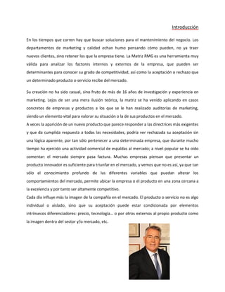 Introducción
En los tiempos que corren hay que buscar soluciones para el mantenimiento del negocio. Los
departamentos de marketing y calidad echan humo pensando cómo pueden, no ya traer
nuevos clientes, sino retener los que la empresa tiene. La Matriz RMG es una herramienta muy
válida para analizar los factores internos y externos de la empresa, que pueden ser
determinantes para conocer su grado de competitividad, así como la aceptación o rechazo que
un determinado producto o servicio recibe del mercado.
Su creación no ha sido casual, sino fruto de más de 16 años de investigación y experiencia en
marketing. Lejos de ser una mera ilusión teórica, la matriz se ha venido aplicando en casos
concretos de empresas y productos a los que se le han realizado auditorías de marketing,
siendo un elemento vital para valorar su situación o la de sus productos en el mercado.
A veces la aparición de un nuevo producto que parece responder a las directrices más exigentes
y que da cumplida respuesta a todas las necesidades, podría ver rechazada su aceptación sin
una lógica aparente, por tan sólo pertenecer a una determinada empresa, que durante mucho
tiempo ha ejercido una actividad comercial de espaldas al mercado; a nivel popular se ha oído
comentar: el mercado siempre pasa factura. Muchas empresas piensan que presentar un
producto innovador es suficiente para triunfar en el mercado, y vemos que no es así, ya que tan
sólo el conocimiento profundo de las diferentes variables que puedan alterar los
comportamientos del mercado, permite ubicar la empresa o el producto en una zona cercana a
la excelencia y por tanto ser altamente competitivo.
Cada día influye más la imagen de la compañía en el mercado. El producto o servicio no es algo
individual o aislado, sino que su aceptación puede estar condicionada por elementos
intrínsecos diferenciadores: precio, tecnología… o por otros externos al propio producto como
la imagen dentro del sector y/o mercado, etc.
 
