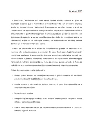 La Matriz RMG
La Matriz RMG, desarrollada por Rafael Muñiz, intenta analizar y evaluar el grado de
aceptación o rechazo que se manifiesta en el mercado respecto a un producto o empresa;
analiza los factores internos y externos de la empresa que permiten conocer su grado de
competitividad. De no contemplarse en su justa medida, llega a producir pérdidas económicas
en su momento, ya que frente a la aparición de un nuevo producto que parece responder a las
directrices más exigentes y que da cumplida respuesta a todas las necesidades, podría ver
rechazada su aceptación sin una lógica aparente, los profesionales del marketing siempre
decimos que el mercado siempre pasa factura.
La matriz se fundamenta en el estudio de 10 variables que pueden ser adaptadas en su
momento a las particularidades de la compañía y del sector donde opere. Según la valoración
que se le dé a cada una de estas variables dentro de la empresa estudiada (eje vertical), y en
función también al grado de autonomía y profesionalidad del departamento de marketing (eje
horizontal), la matriz irá configurando una forma de pirámide que se acercará a la forma de
pirámide perfecta cuanto mayor puntuación consiga en la suma de estas dos coordenadas.
A título de resumen cabe resaltar de la matriz:
 Primera y única realizada por una empresa española, ya que las existentes nos han venido
principalmente de EE UU [BCG (Boston Consulting Group).
 Estudia un aspecto poco analizado en otras matrices: el grado de competitividad de la
empresa frente al mercado.
 Eminentemente práctica.
 Será preciso que el equipo directivo y la alta dirección estén dispuestos a aceptar la posible
crítica de los resultados obtenidos.
 A partir de su puesta en marcha, los resultados medios obtenidos superan el 15 por 100
sobre los objetivos marcados.
 