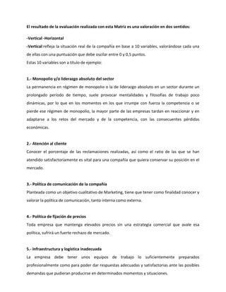 El resultado de la evaluación realizada con esta Matriz es una valoración en dos sentidos:
-Vertical -Horizontal
-Vertical refleja la situación real de la compañía en base a 10 variables, valorándose cada una
de ellas con una puntuación que debe oscilar entre 0 y 0,5 puntos.
Estas 10 variables son a título de ejemplo:
1.- Monopolio y/o liderazgo absoluto del sector
La permanencia en régimen de monopolio o la de liderazgo absoluto en un sector durante un
prolongado período de tiempo, suele provocar mentalidades y filosofías de trabajo poco
dinámicas, por lo que en los momentos en los que irrumpe con fuerza la competencia o se
pierde ese régimen de monopolio, la mayor parte de las empresas tardan en reaccionar y en
adaptarse a los retos del mercado y de la competencia, con las consecuentes pérdidas
económicas.
2.- Atención al cliente
Conocer el porcentaje de las reclamaciones realizadas, así como el ratio de las que se han
atendido satisfactoriamente es vital para una compañía que quiera conservar su posición en el
mercado.
3.- Política de comunicación de la compañía
Planteada como un objetivo cualitativo de Marketing, tiene que tener como finalidad conocer y
valorar la política de comunicación, tanto interna como externa.
4.- Política de fijación de precios
Toda empresa que mantenga elevados precios sin una estrategia comercial que avale esa
política, sufrirá un fuerte rechazo de mercado.
5.- Infraestructura y logística inadecuada
La empresa debe tener unos equipos de trabajo lo suficientemente preparados
profesionalmente como para poder dar respuestas adecuadas y satisfactorias ante las posibles
demandas que pudieran producirse en determinados momentos y situaciones.
 