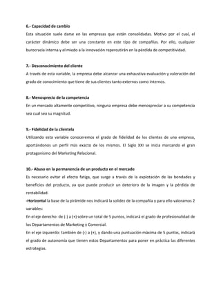 6.- Capacidad de cambio
Esta situación suele darse en las empresas que están consolidadas. Motivo por el cual, el
carácter dinámico debe ser una constante en este tipo de compañías. Por ello, cualquier
burocracia interna y el miedo a la innovación repercutirán en la pérdida de competitividad.
7.- Desconocimiento del cliente
A través de esta variable, la empresa debe alcanzar una exhaustiva evaluación y valoración del
grado de conocimiento que tiene de sus clientes tanto externos como internos.
8.- Menosprecio de la competencia
En un mercado altamente competitivo, ninguna empresa debe menospreciar a su competencia
sea cual sea su magnitud.
9.- Fidelidad de la clientela
Utilizando esta variable conoceremos el grado de fidelidad de los clientes de una empresa,
aportándonos un perfil más exacto de los mismos. El Siglo XXI se inicia marcando el gran
protagonismo del Marketing Relacional.
10.- Abuso en la permanencia de un producto en el mercado
Es necesario evitar el efecto fatiga, que surge a través de la explotación de las bondades y
beneficios del producto, ya que puede producir un deterioro de la imagen y la pérdida de
rentabilidad.
-Horizontal la base de la pirámide nos indicará la solidez de la compañía y para ello valoramos 2
variables:
En el eje derecho: de (-) a (+) sobre un total de 5 puntos, indicará el grado de profesionalidad de
los Departamentos de Marketing y Comercial.
En el eje izquierdo: también de (-) a (+), y dando una puntuación máxima de 5 puntos, indicará
el grado de autonomía que tienen estos Departamentos para poner en práctica las diferentes
estrategias.
 