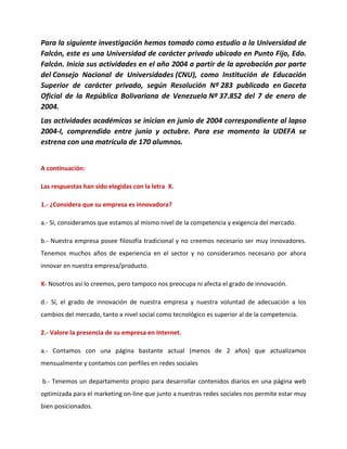 Para la siguiente investigación hemos tomado como estudio a la Universidad de
Falcón, este es una Universidad de carácter privado ubicado en Punto Fijo, Edo.
Falcón. Inicia sus actividades en el año 2004 a partir de la aprobación por parte
del Consejo Nacional de Universidades (CNU), como Institución de Educación
Superior de carácter privado, según Resolución Nº 283 publicada en Gaceta
Oficial de la República Bolivariana de Venezuela Nº 37.852 del 7 de enero de
2004.
Las actividades académicas se inician en junio de 2004 correspondiente al lapso
2004-I, comprendido entre junio y octubre. Para ese momento la UDEFA se
estrena con una matrícula de 170 alumnos.
A continuación:
Las respuestas han sido elegidas con la letra X.
1.- ¿Considera que su empresa es innovadora?
a.- Sí, consideramos que estamos al mismo nivel de la competencia y exigencia del mercado.
b.- Nuestra empresa posee filosofía tradicional y no creemos necesario ser muy innovadores.
Tenemos muchos años de experiencia en el sector y no consideramos necesario por ahora
innovar en nuestra empresa/producto.
X- Nosotros así lo creemos, pero tampoco nos preocupa ni afecta el grado de innovación.
d.- Sí, el grado de innovación de nuestra empresa y nuestra voluntad de adecuación a los
cambios del mercado, tanto a nivel social como tecnológico es superior al de la competencia.
2.- Valore la presencia de su empresa en Internet.
a.- Contamos con una página bastante actual (menos de 2 años) que actualizamos
mensualmente y contamos con perfiles en redes sociales
b.- Tenemos un departamento propio para desarrollar contenidos diarios en una página web
optimizada para el marketing on-line que junto a nuestras redes sociales nos permite estar muy
bien posicionados.
 