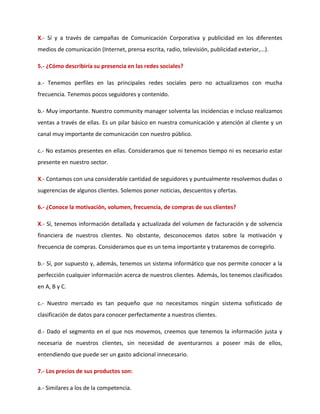 X.- Sí y a través de campañas de Comunicación Corporativa y publicidad en los diferentes
medios de comunicación (Internet, prensa escrita, radio, televisión, publicidad exterior,...).
5.- ¿Cómo describiría su presencia en las redes sociales?
a.- Tenemos perfiles en las principales redes sociales pero no actualizamos con mucha
frecuencia. Tenemos pocos seguidores y contenido.
b.- Muy importante. Nuestro community manager solventa las incidencias e incluso realizamos
ventas a través de ellas. Es un pilar básico en nuestra comunicación y atención al cliente y un
canal muy importante de comunicación con nuestro público.
c.- No estamos presentes en ellas. Consideramos que ni tenemos tiempo ni es necesario estar
presente en nuestro sector.
X.- Contamos con una considerable cantidad de seguidores y puntualmente resolvemos dudas o
sugerencias de algunos clientes. Solemos poner noticias, descuentos y ofertas.
6.- ¿Conoce la motivación, volumen, frecuencia, de compras de sus clientes?
X.- Sí, tenemos información detallada y actualizada del volumen de facturación y de solvencia
financiera de nuestros clientes. No obstante, desconocemos datos sobre la motivación y
frecuencia de compras. Consideramos que es un tema importante y trataremos de corregirlo.
b.- Sí, por supuesto y, además, tenemos un sistema informático que nos permite conocer a la
perfección cualquier información acerca de nuestros clientes. Además, los tenemos clasificados
en A, B y C.
c.- Nuestro mercado es tan pequeño que no necesitamos ningún sistema sofisticado de
clasificación de datos para conocer perfectamente a nuestros clientes.
d.- Dado el segmento en el que nos movemos, creemos que tenemos la información justa y
necesaria de nuestros clientes, sin necesidad de aventurarnos a poseer más de ellos,
entendiendo que puede ser un gasto adicional innecesario.
7.- Los precios de sus productos son:
a.- Similares a los de la competencia.
 