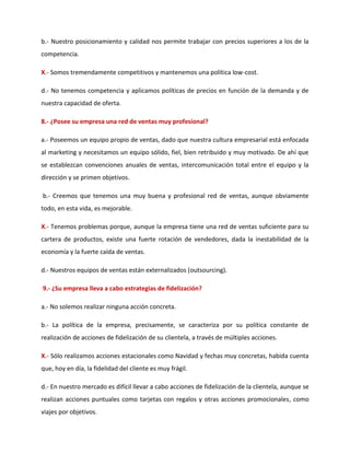 b.- Nuestro posicionamiento y calidad nos permite trabajar con precios superiores a los de la
competencia.
X.- Somos tremendamente competitivos y mantenemos una política low-cost.
d.- No tenemos competencia y aplicamos políticas de precios en función de la demanda y de
nuestra capacidad de oferta.
8.- ¿Posee su empresa una red de ventas muy profesional?
a.- Poseemos un equipo propio de ventas, dado que nuestra cultura empresarial está enfocada
al marketing y necesitamos un equipo sólido, fiel, bien retribuido y muy motivado. De ahí que
se establezcan convenciones anuales de ventas, intercomunicación total entre el equipo y la
dirección y se primen objetivos.
b.- Creemos que tenemos una muy buena y profesional red de ventas, aunque obviamente
todo, en esta vida, es mejorable.
X.- Tenemos problemas porque, aunque la empresa tiene una red de ventas suficiente para su
cartera de productos, existe una fuerte rotación de vendedores, dada la inestabilidad de la
economía y la fuerte caída de ventas.
d.- Nuestros equipos de ventas están externalizados (outsourcing).
9.- ¿Su empresa lleva a cabo estrategias de fidelización?
a.- No solemos realizar ninguna acción concreta.
b.- La política de la empresa, precisamente, se caracteriza por su política constante de
realización de acciones de fidelización de su clientela, a través de múltiples acciones.
X.- Sólo realizamos acciones estacionales como Navidad y fechas muy concretas, habida cuenta
que, hoy en día, la fidelidad del cliente es muy frágil.
d.- En nuestro mercado es difícil llevar a cabo acciones de fidelización de la clientela, aunque se
realizan acciones puntuales como tarjetas con regalos y otras acciones promocionales, como
viajes por objetivos.
 