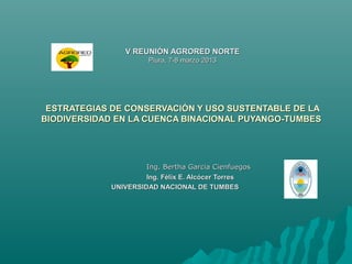 V REUNIÓN AGRORED NORTE
                      Piura, 7-8 marzo 2013




 ESTRATEGIAS DE CONSERVACIÓN Y USO SUSTENTABLE DE LA
BIODIVERSIDAD EN LA CUENCA BINACIONAL PUYANGO-TUMBES




                     Ing. Bertha Garcia Cienfuegos
                     Ing. Félix E. Alcócer Torres
            UNIVERSIDAD NACIONAL DE TUMBES
 