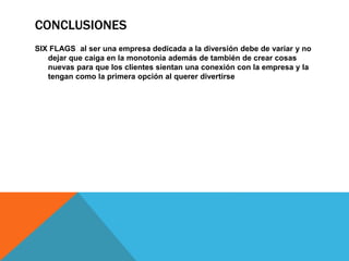 CONCLUSIONES
SIX FLAGS al ser una empresa dedicada a la diversión debe de variar y no
dejar que caiga en la monotonía además de también de crear cosas
nuevas para que los clientes sientan una conexión con la empresa y la
tengan como la primera opción al querer divertirse
 