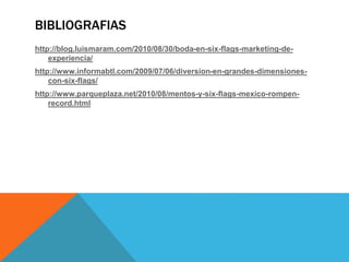 BIBLIOGRAFIAS
http://blog.luismaram.com/2010/08/30/boda-en-six-flags-marketing-de-
experiencia/
http://www.informabtl.com/2009/07/06/diversion-en-grandes-dimensiones-
con-six-flags/
http://www.parqueplaza.net/2010/08/mentos-y-six-flags-mexico-rompen-
record.html
 