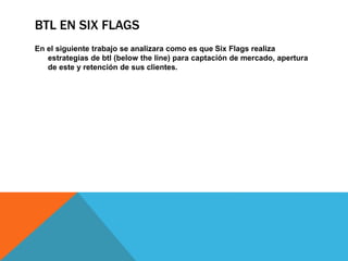 BTL EN SIX FLAGS
En el siguiente trabajo se analizara como es que Six Flags realiza
estrategias de btl (below the line) para captación de mercado, apertura
de este y retención de sus clientes.
 