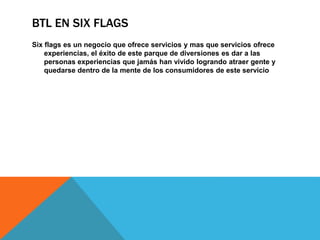 BTL EN SIX FLAGS
Six flags es un negocio que ofrece servicios y mas que servicios ofrece
experiencias, el éxito de este parque de diversiones es dar a las
personas experiencias que jamás han vivido logrando atraer gente y
quedarse dentro de la mente de los consumidores de este servicio
 